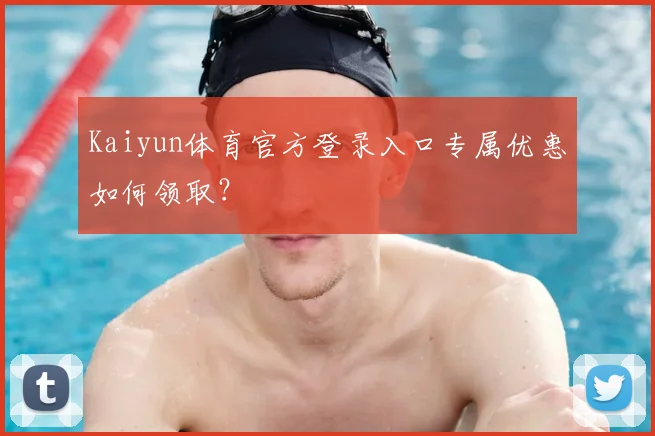 Kaiyun体育官方登录入口专属优惠如何领取？