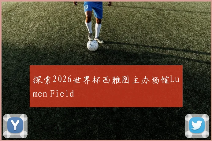 探索2026世界杯西雅图主办场馆Lumen Field
