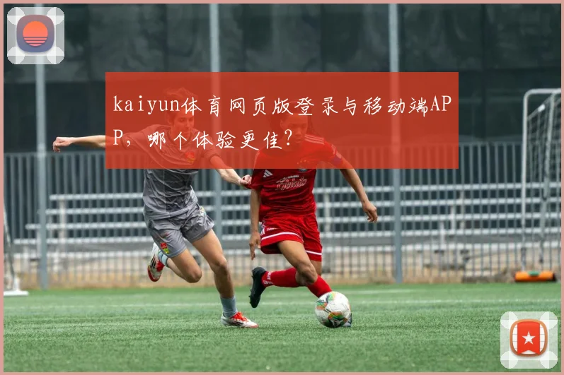 kaiyun体育网页版登录与移动端APP,哪个体验更佳?